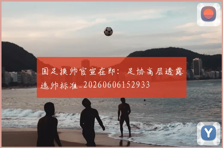 国足换帅官宣在即：足协高层透露选帅标准_20260606152933