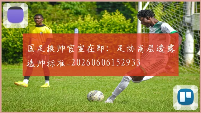 国足换帅官宣在即：足协高层透露选帅标准_20260606152933